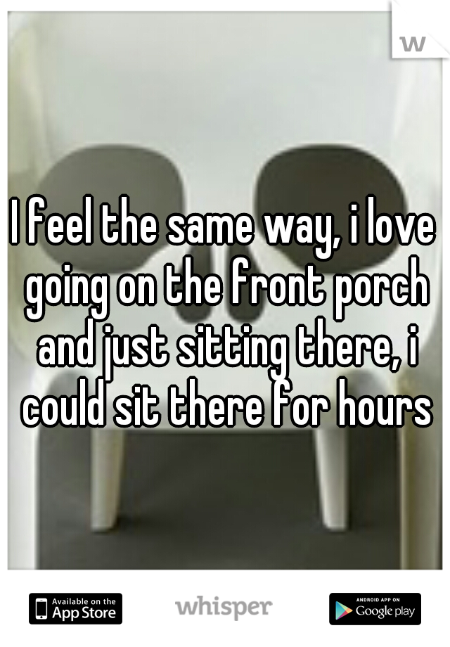 I feel the same way, i love going on the front porch and just sitting there, i could sit there for hours