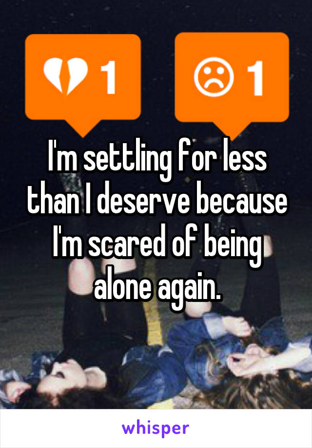 I'm settling for less than I deserve because I'm scared of being alone again.