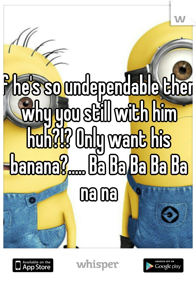 If he's so undependable then why you still with him huh?!? Only want his banana?..... Ba Ba Ba Ba Ba na na