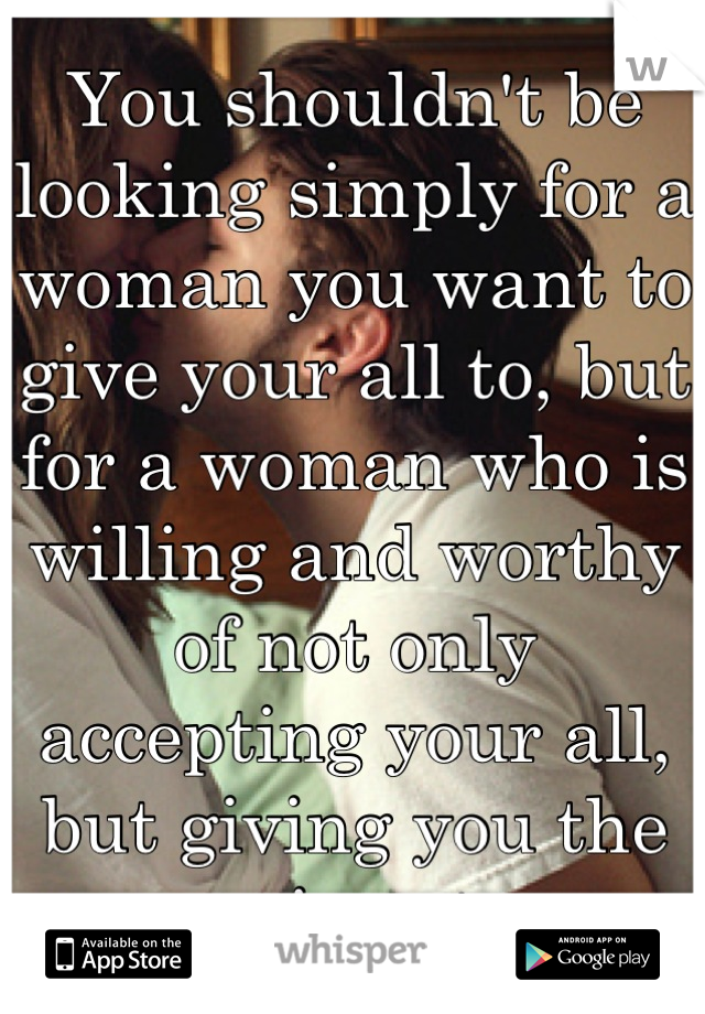 You shouldn't be looking simply for a woman you want to give your all to, but for a woman who is willing and worthy of not only accepting your all, but giving you the same in return.