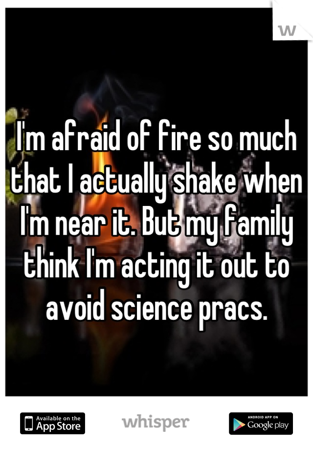 I'm afraid of fire so much that I actually shake when I'm near it. But my family think I'm acting it out to avoid science pracs.
