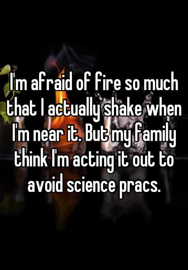 I'm afraid of fire so much that I actually shake when I'm near it. But my family think I'm acting it out to avoid science pracs.
