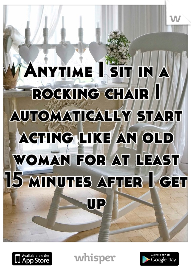 Anytime I sit in a rocking chair I automatically start acting like an old woman for at least 15 minutes after I get up