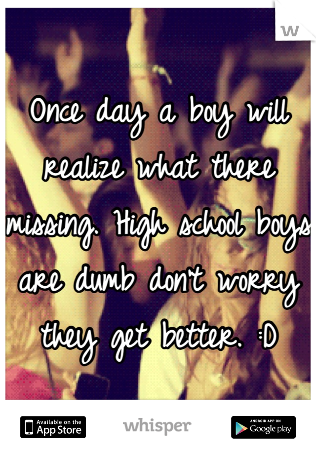 Once day a boy will realize what there missing. High school boys are dumb don't worry they get better. :D