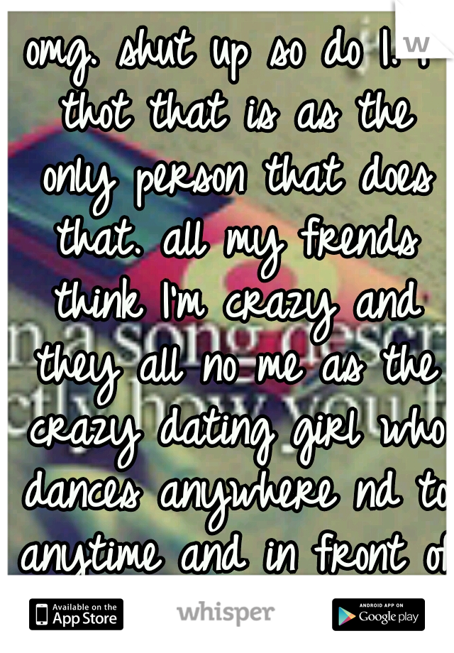 omg. shut up so do I. I thot that is as the only person that does that. all my frends think I'm crazy and they all no me as the crazy dating girl who dances anywhere nd to anytime and in front of any1