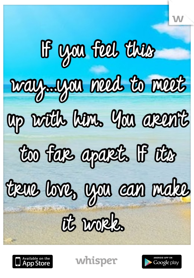 If you feel this way...you need to meet up with him. You aren't too far apart. If its true love, you can make it work. 