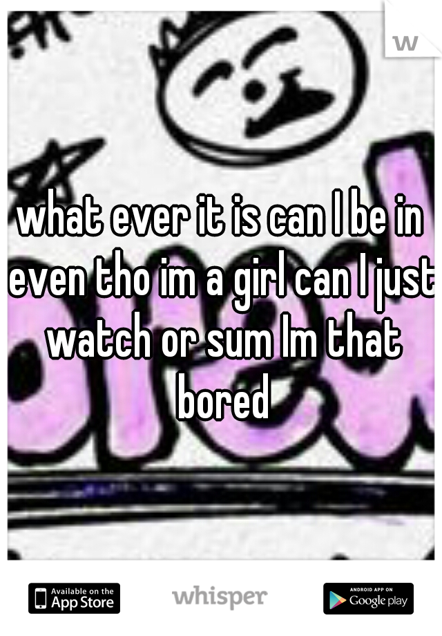 what ever it is can I be in even tho im a girl can I just watch or sum Im that bored