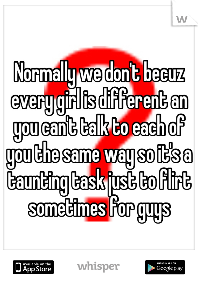 Normally we don't becuz every girl is different an you can't talk to each of you the same way so it's a taunting task just to flirt sometimes for guys