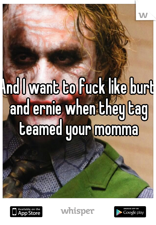 And I want to fuck like burt and ernie when they tag teamed your momma