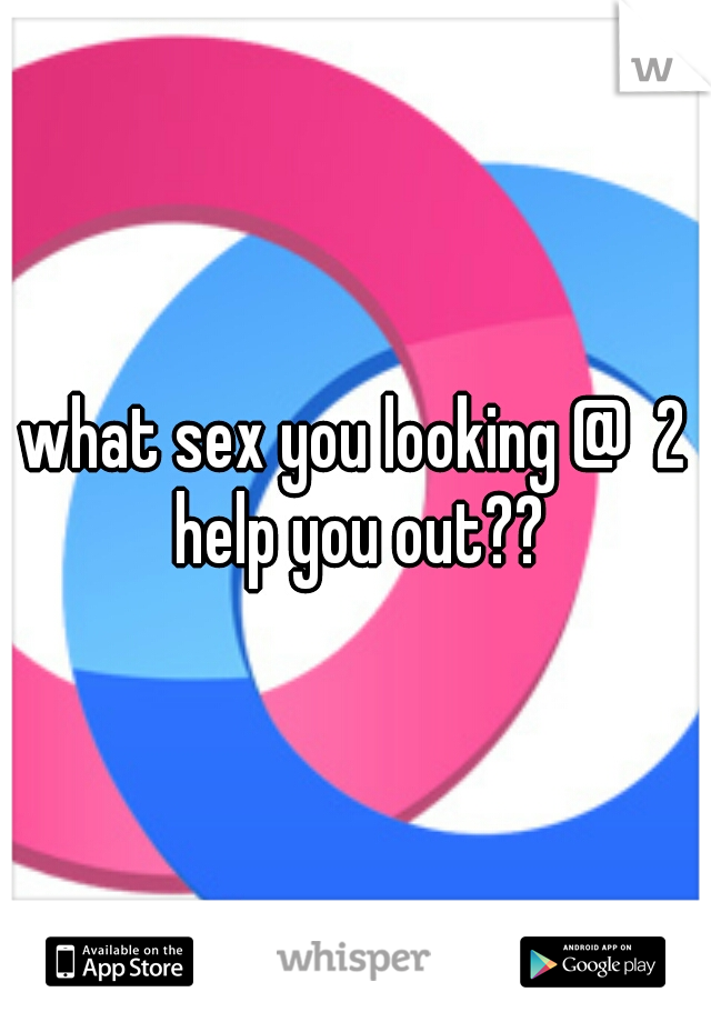 what sex you looking @  2 help you out??
