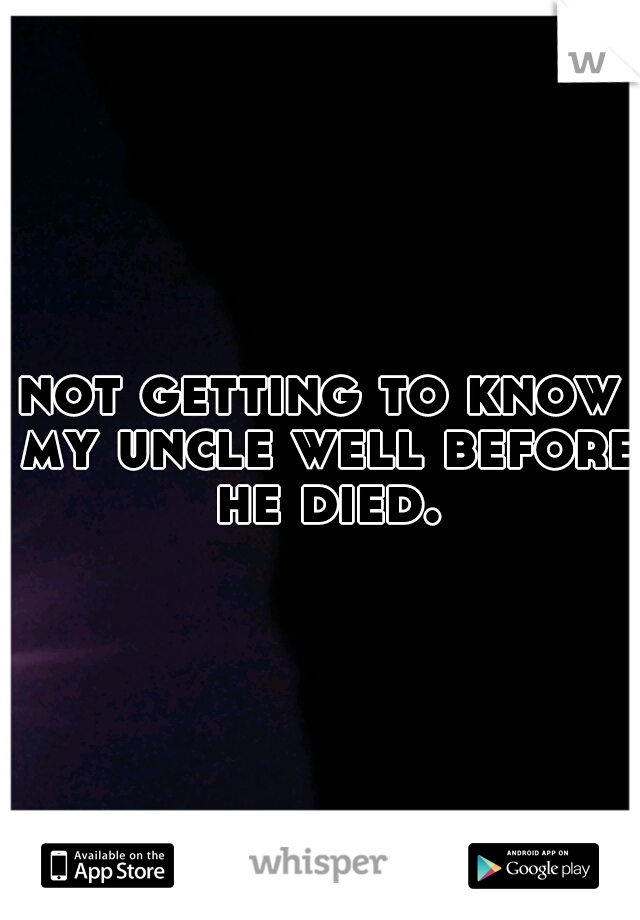 not getting to know my uncle well before he died.