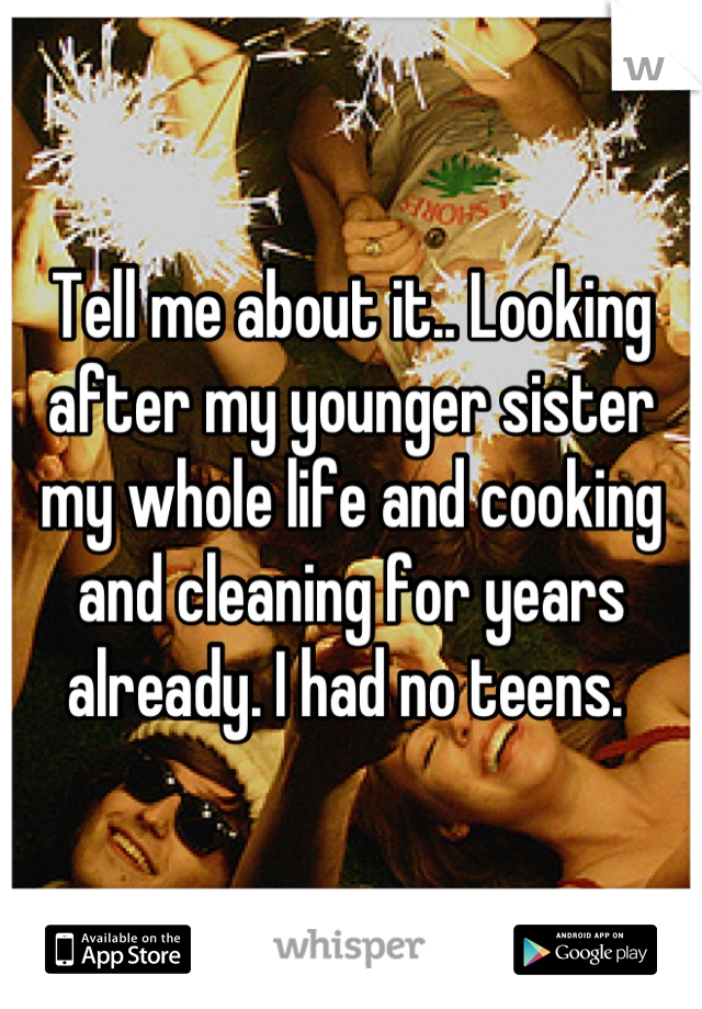 Tell me about it.. Looking after my younger sister my whole life and cooking and cleaning for years already. I had no teens. 