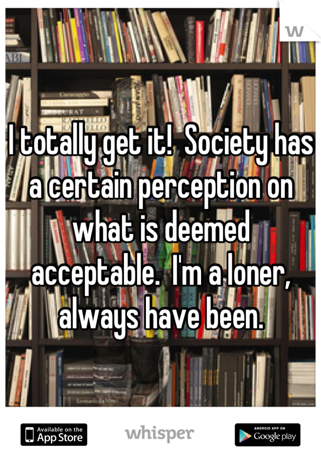 I totally get it!  Society has a certain perception on what is deemed acceptable.  I'm a loner, always have been.