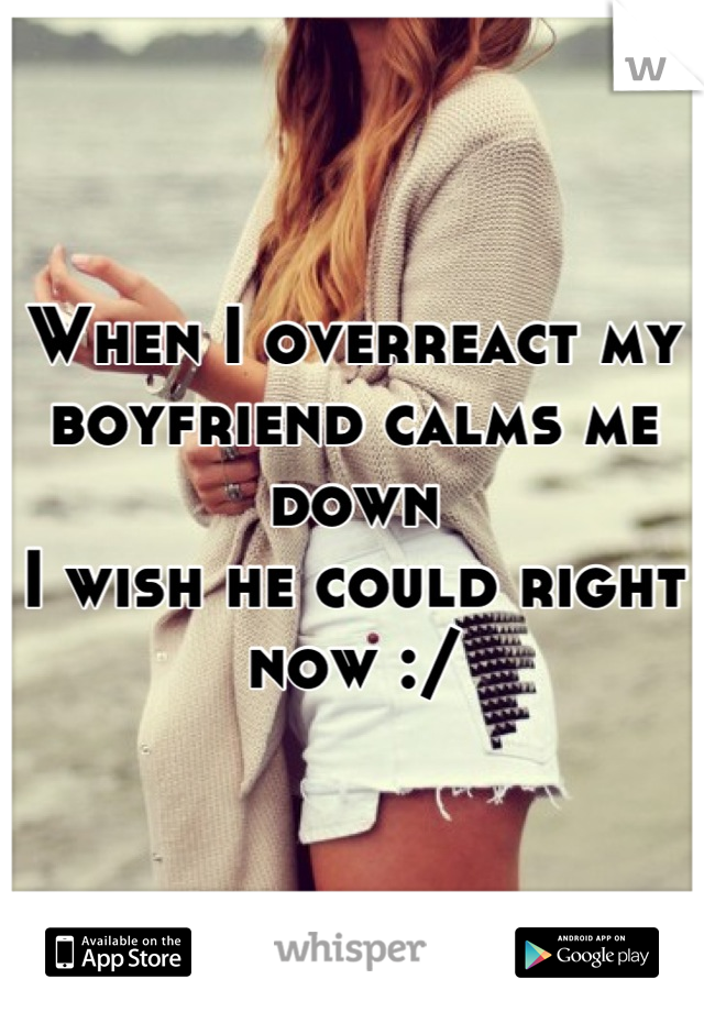 When I overreact my boyfriend calms me down 
I wish he could right now :/