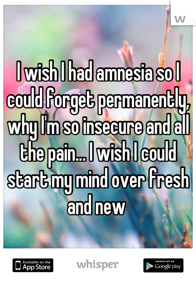 I wish I had amnesia so I could forget permanently, why I'm so insecure and all the pain... I wish I could start my mind over fresh and new 