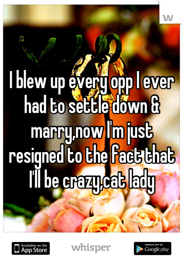 I blew up every opp I ever had to settle down & marry,now I'm just resigned to the fact that I'll be crazy,cat lady