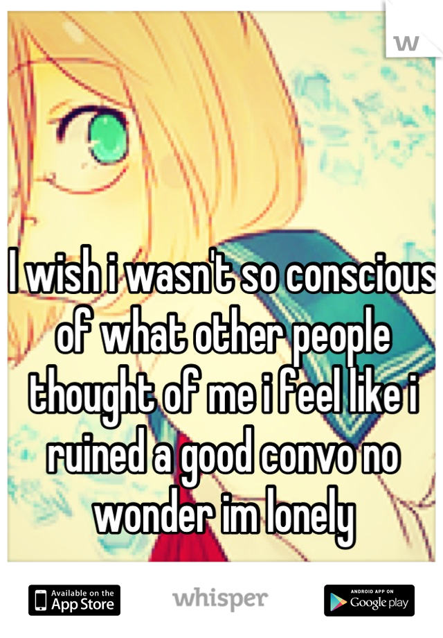 I wish i wasn't so conscious of what other people thought of me i feel like i ruined a good convo no wonder im lonely