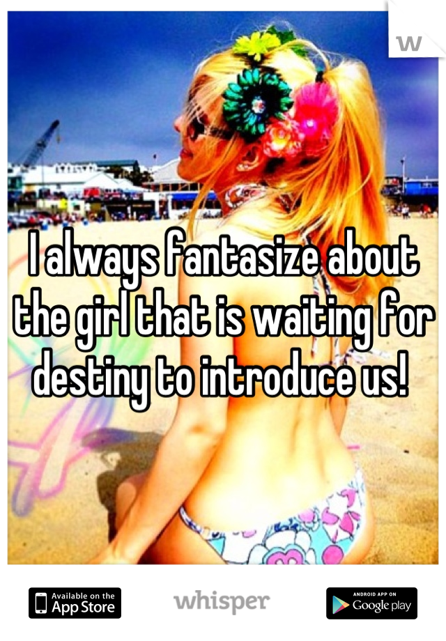 I always fantasize about the girl that is waiting for destiny to introduce us! 