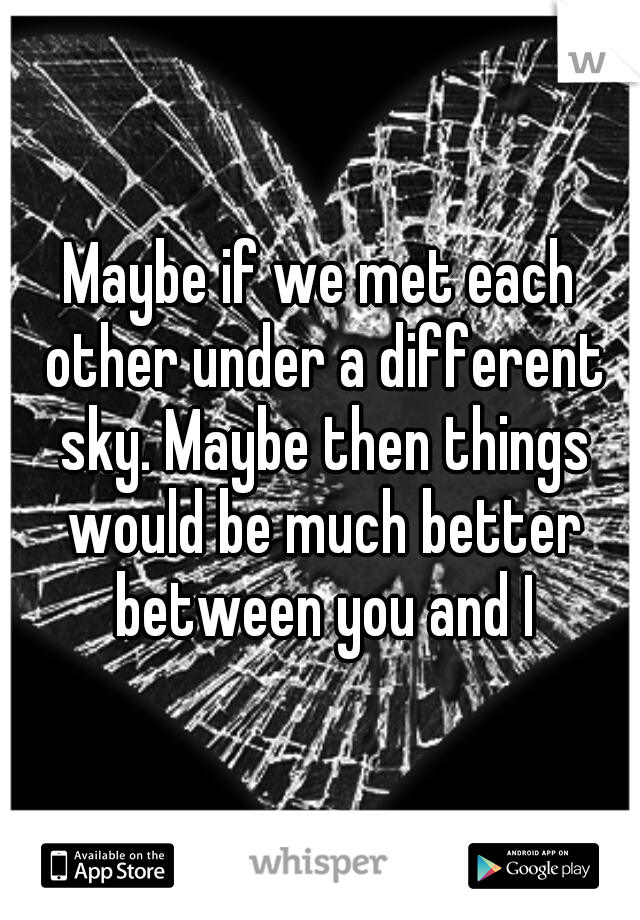 Maybe if we met each other under a different sky. Maybe then things would be much better between you and I
