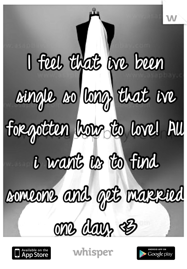 I feel that ive been single so long that ive forgotten how to love! All i want is to find someone and get married one day <3
