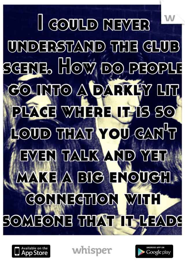 I could never understand the club scene. How do people go into a darkly lit place where it is so loud that you can't even talk and yet make a big enough connection with someone that it leads to sex.