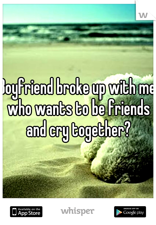 Boyfriend broke up with me who wants to be friends and cry together?
