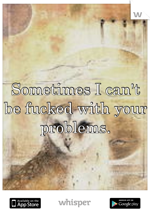 Sometimes I can't be fucked with your problems.