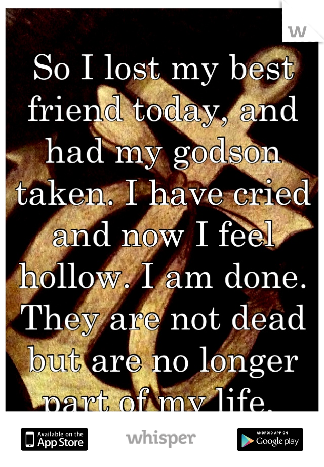 So I lost my best friend today, and had my godson taken. I have cried and now I feel hollow. I am done. They are not dead but are no longer part of my life. 