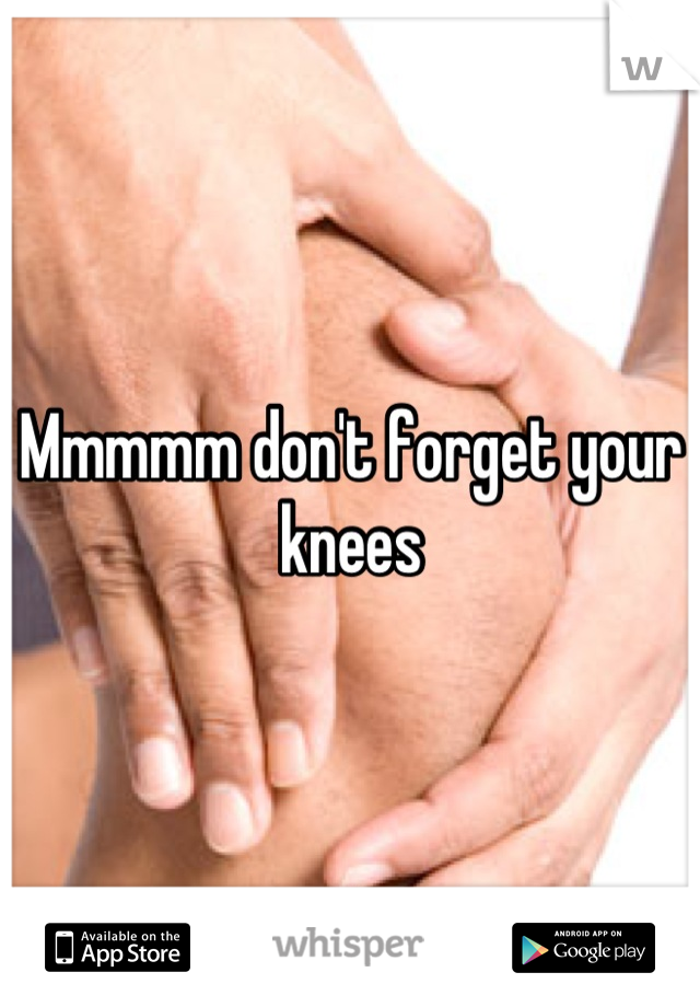 Mmmmm don't forget your knees