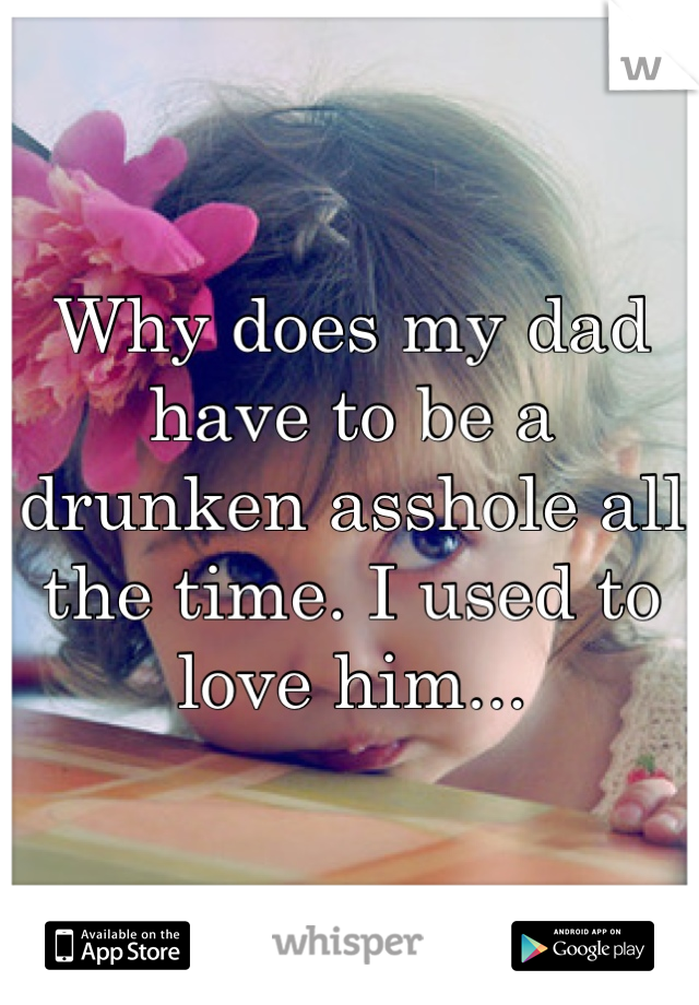 Why does my dad have to be a drunken asshole all the time. I used to love him...