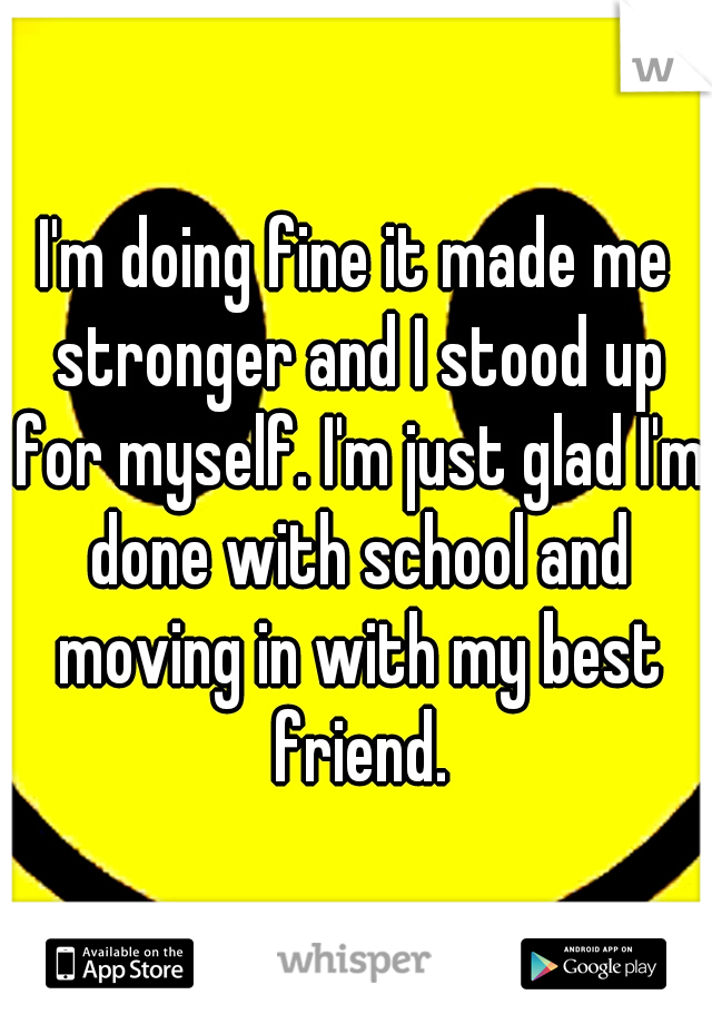 I'm doing fine it made me stronger and I stood up for myself. I'm just glad I'm done with school and moving in with my best friend.