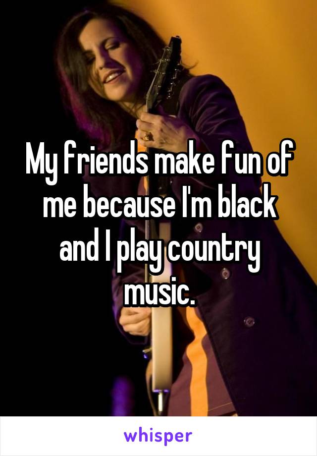 My friends make fun of me because I'm black and I play country music.