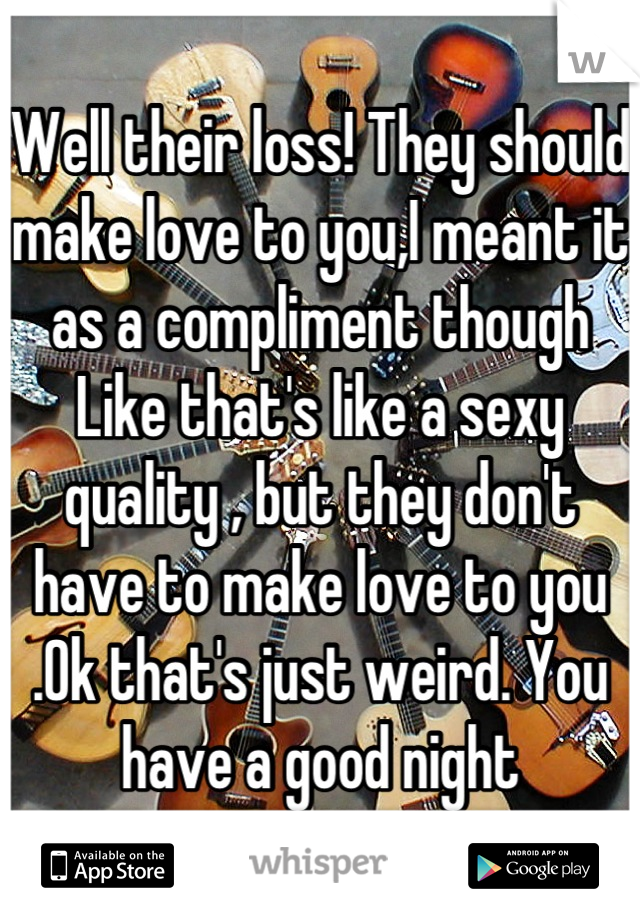 Well their loss! They should make love to you,I meant it as a compliment though Like that's like a sexy quality , but they don't have to make love to you .Ok that's just weird. You have a good night
