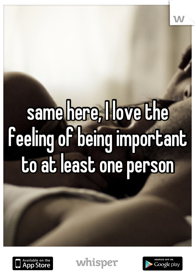 same here, I love the feeling of being important to at least one person