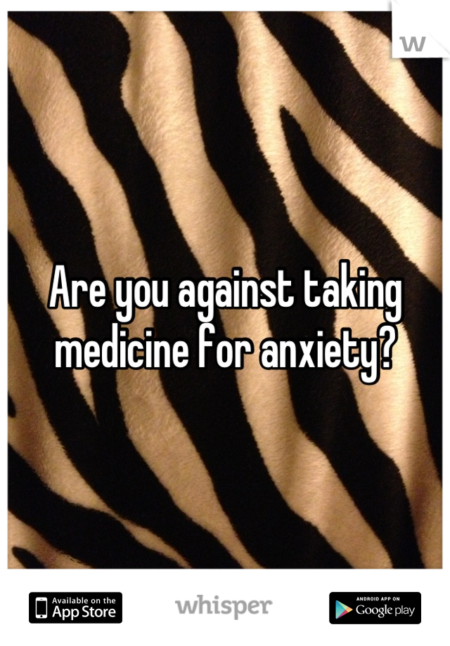 Are you against taking medicine for anxiety?