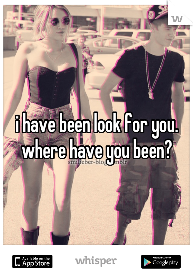 i have been look for you. where have you been?