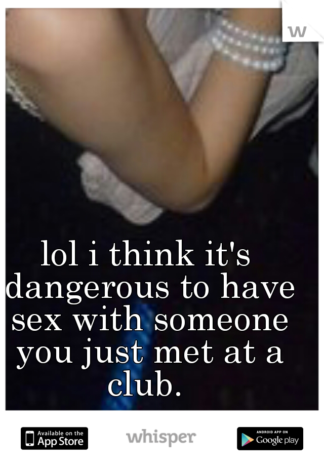 lol i think it's dangerous to have sex with someone you just met at a club. 