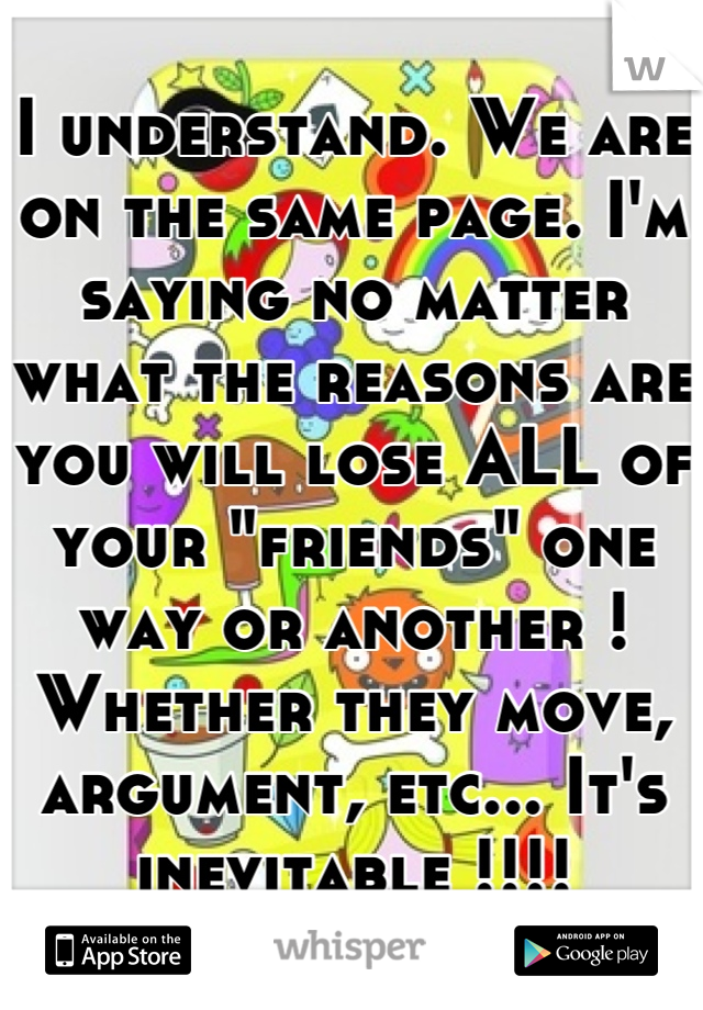 I understand. We are on the same page. I'm saying no matter what the reasons are  you will lose ALL of your "friends" one way or another ! Whether they move, argument, etc... It's inevitable !!!!