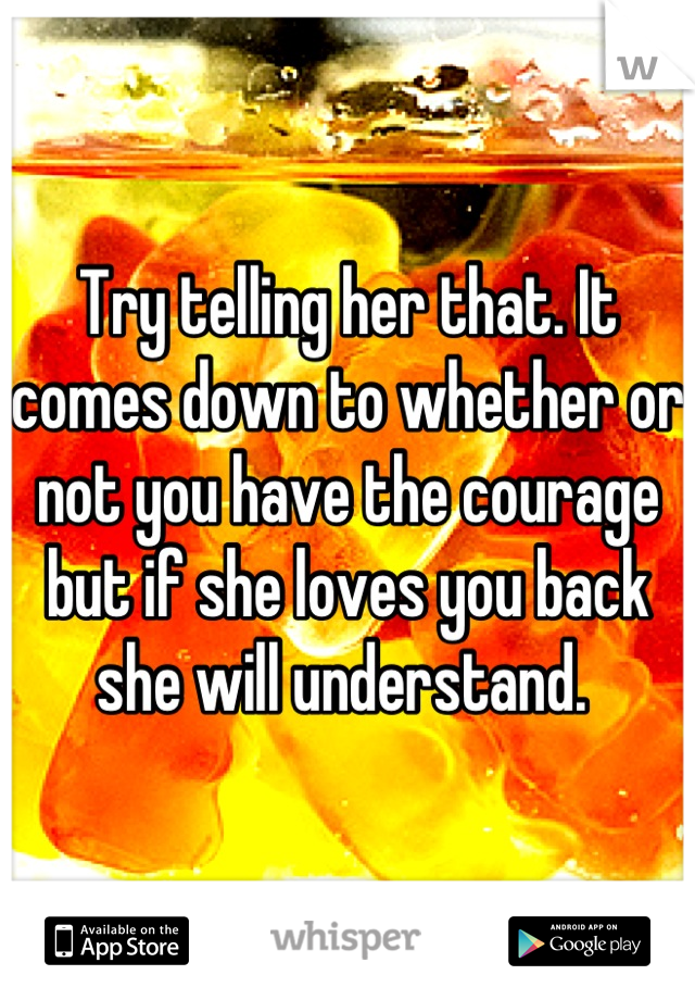 Try telling her that. It comes down to whether or not you have the courage but if she loves you back she will understand. 