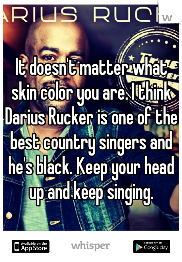 It doesn't matter what skin color you are. I think Darius Rucker is one of the best country singers and he's black. Keep your head up and keep singing.