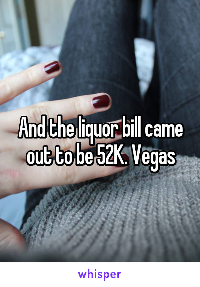 And the liquor bill came out to be 52K. Vegas