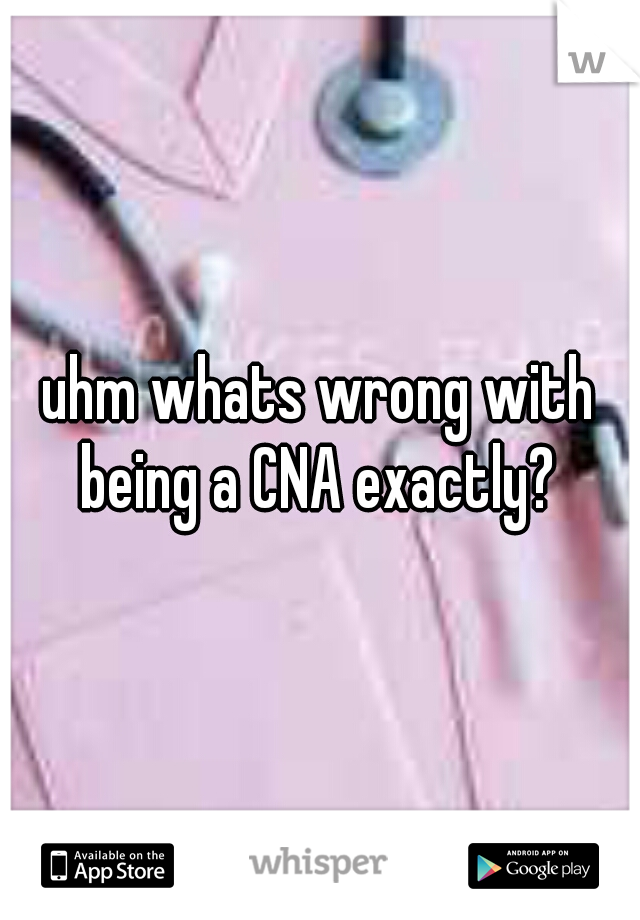 uhm whats wrong with being a CNA exactly? 