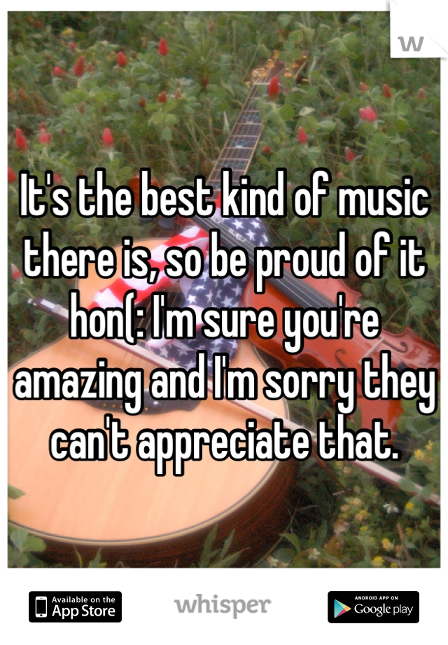 It's the best kind of music there is, so be proud of it hon(: I'm sure you're amazing and I'm sorry they can't appreciate that.