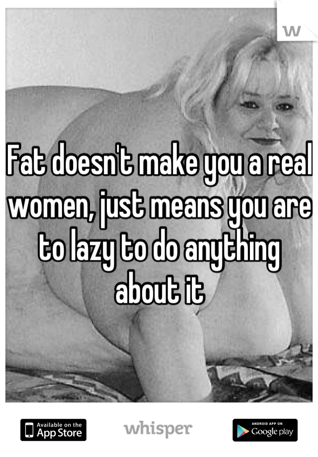 Fat doesn't make you a real women, just means you are to lazy to do anything about it