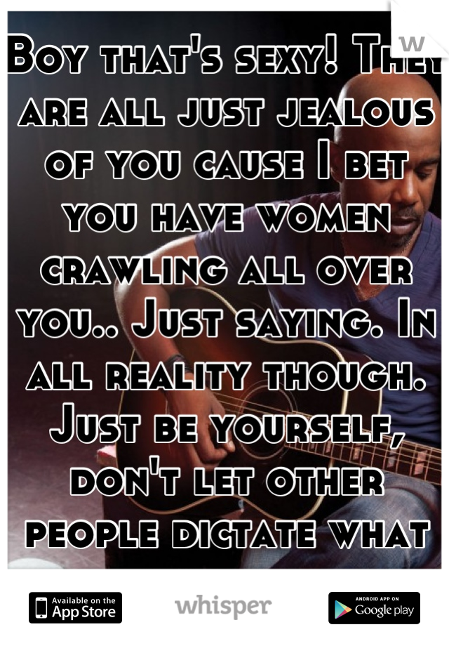 Boy that's sexy! They are all just jealous of you cause I bet you have women crawling all over you.. Just saying. In all reality though. Just be yourself, don't let other people dictate what you do. 