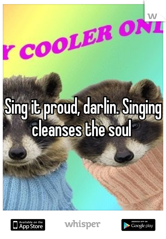 Sing it proud, darlin. Singing cleanses the soul 