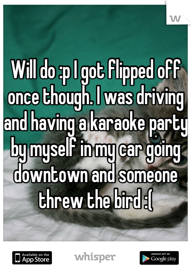 Will do :p I got flipped off once though. I was driving and having a karaoke party by myself in my car going downtown and someone threw the bird :(