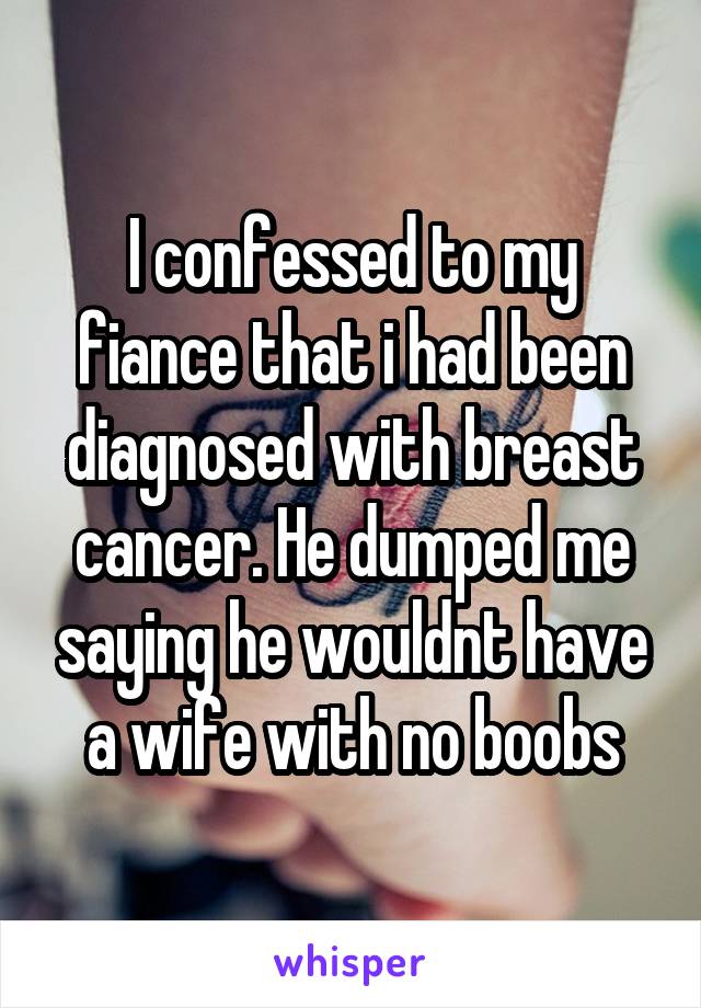 I confessed to my fiance that i had been diagnosed with breast cancer. He dumped me saying he wouldnt have a wife with no boobs