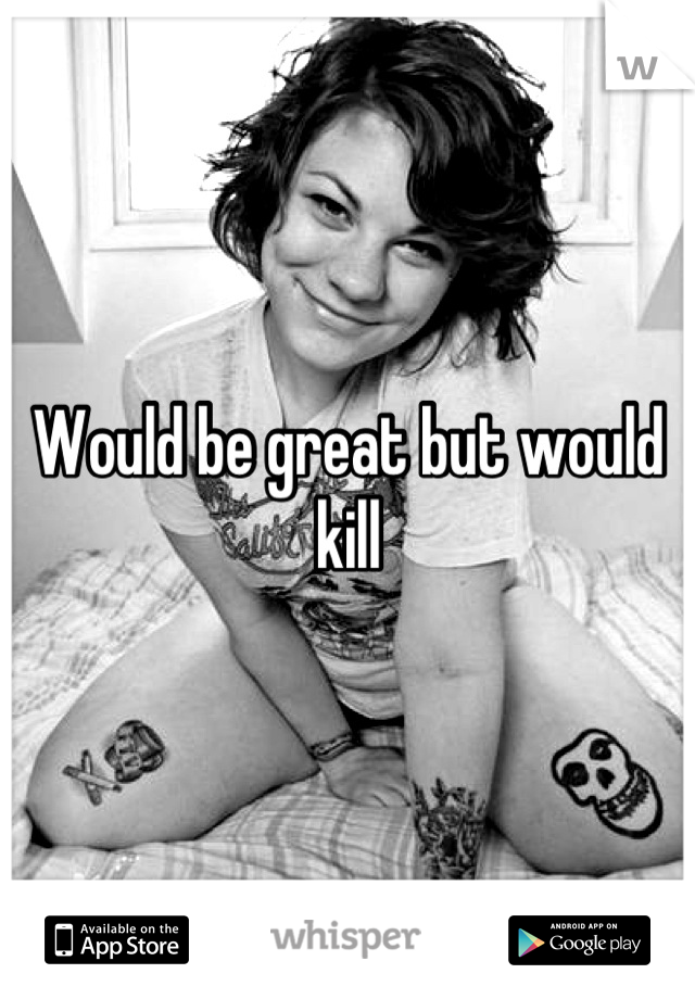 Would be great but would kill