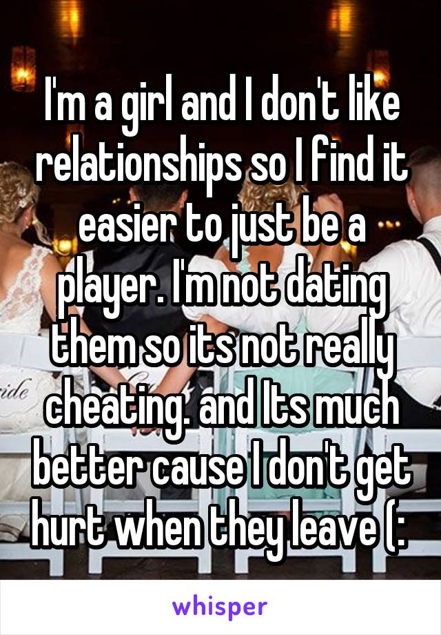 I'm a girl and I don't like relationships so I find it easier to just be a player. I'm not dating them so its not really cheating. and Its much better cause I don't get hurt when they leave (: 